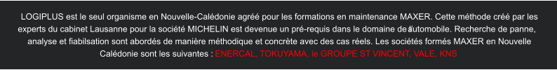 LOGIPLUS est le seul organisme en Nouvelle-Calédonie agréé pour les formations en maintenance MAXER. Cette méthode créé par les  experts du cabinet Lausanne pour la société MICHELIN est devenue un pré-requis dans le domaine de l’automobile. Recherche de panne,  analyse et fiabilsation sont abordés de manière méthodique et concrète avec des cas réels. Les sociétés formés MAXER en Nouvelle  Calédonie sont les suivantes :  ENERCAL,  T OKUY AMA, le GROUPE ST  VINCENT , V ALE, KNS